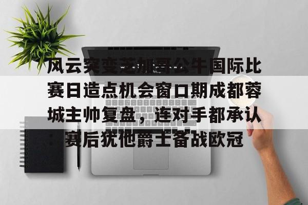 问鼎登录入口关于风云突变芝加哥公牛国际比赛日造点机会窗口期成都蓉城主帅复盘，连对手都承认：赛后犹他爵士备战欧冠的信息